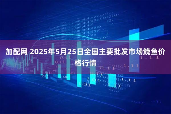 加配网 2025年5月25日全国主要批发市场鮸鱼价格行情