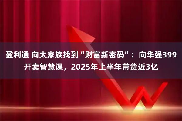 盈利通 向太家族找到“财富新密码”：向华强399开卖智慧课，2025年上半年带货近3亿