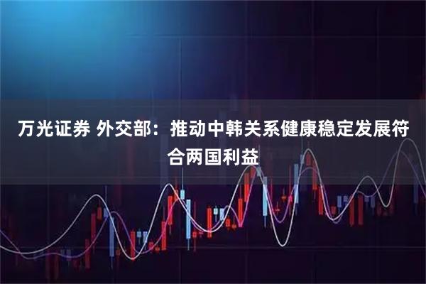 万光证券 外交部：推动中韩关系健康稳定发展符合两国利益