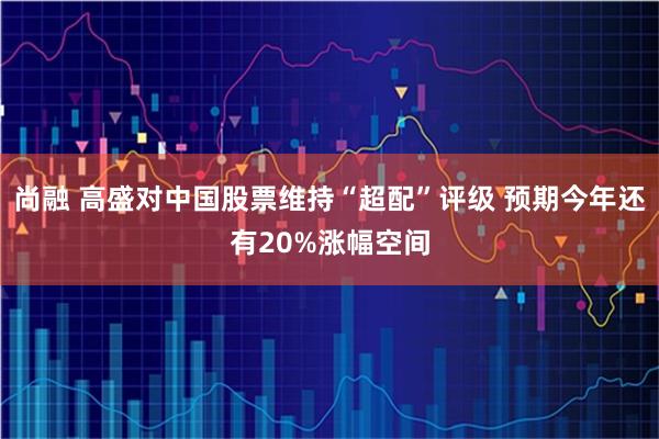 尚融 高盛对中国股票维持“超配”评级 预期今年还有20%涨幅空间