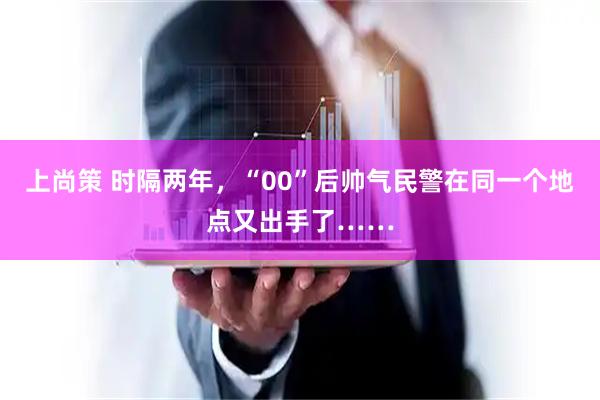 上尚策 时隔两年，“00”后帅气民警在同一个地点又出手了……