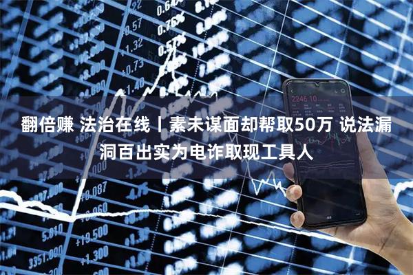 翻倍赚 法治在线丨素未谋面却帮取50万 说法漏洞百出实为电诈取现工具人