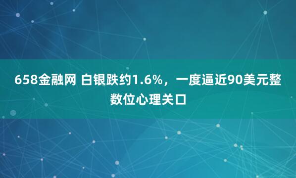 658金融网 白银跌约1.6%，一度逼近90美元整数位心理关口