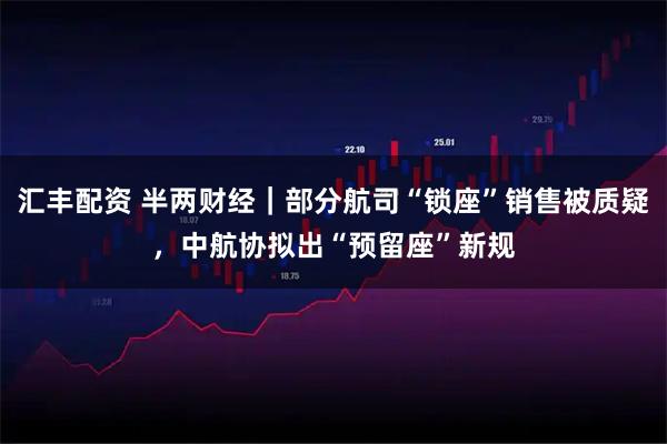 汇丰配资 半两财经｜部分航司“锁座”销售被质疑，中航协拟出“预留座”新规