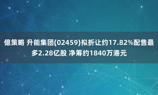 億策略 升能集团(02459)拟折让约17.82%配售最多2.28亿股 净筹约1840万港元