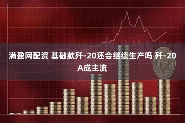 满盈网配资 基础款歼-20还会继续生产吗 歼-20A成主流