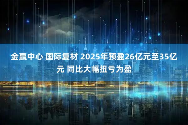 金赢中心 国际复材 2025年预盈26亿元至35亿元 同比大幅扭亏为盈