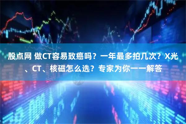 股点网 做CT容易致癌吗？一年最多拍几次？X光、CT、核磁怎么选？专家为你一一解答