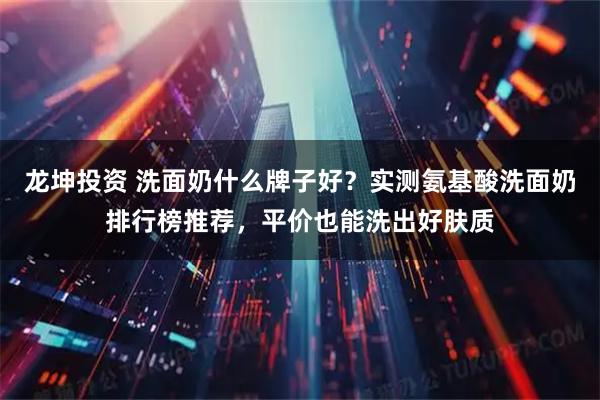 龙坤投资 洗面奶什么牌子好？实测氨基酸洗面奶排行榜推荐，平价也能洗出好肤质