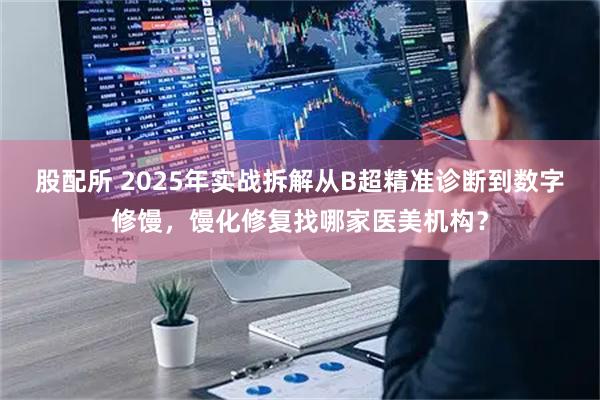 股配所 2025年实战拆解从B超精准诊断到数字修馒，馒化修复找哪家医美机构？