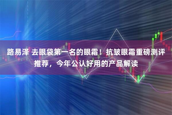 路易泽 去眼袋第一名的眼霜！抗皱眼霜重磅测评推荐，今年公认好用的产品解读