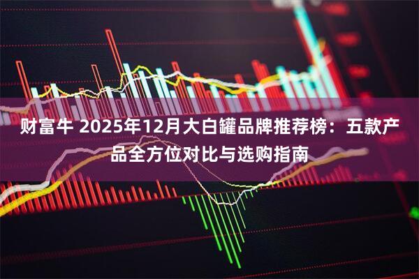 财富牛 2025年12月大白罐品牌推荐榜：五款产品全方位对比与选购指南