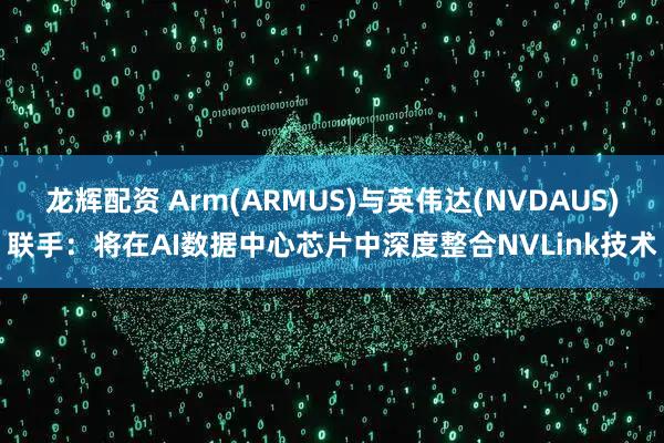 龙辉配资 Arm(ARMUS)与英伟达(NVDAUS)联手：将在AI数据中心芯片中深度整合NVLink技术