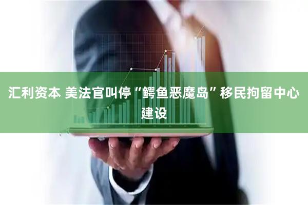 汇利资本 美法官叫停“鳄鱼恶魔岛”移民拘留中心建设