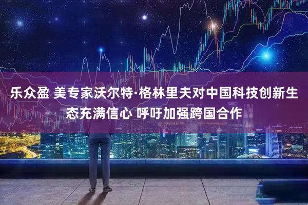 乐众盈 美专家沃尔特·格林里夫对中国科技创新生态充满信心 呼吁加强跨国合作